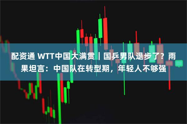 配资通 WTT中国大满贯｜国乒男队退步了？雨果坦言：中国队在转型期，年轻人不够强