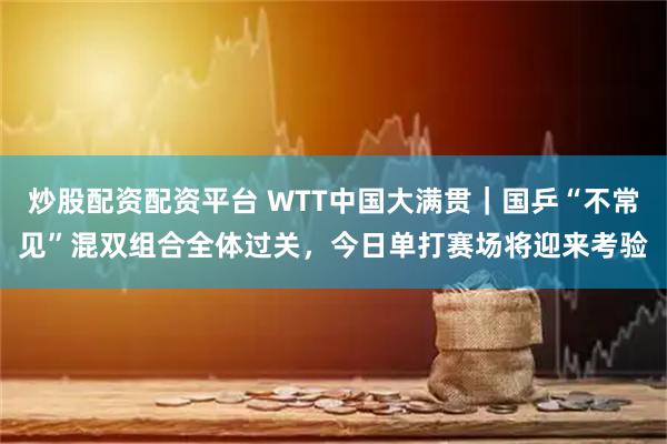 炒股配资配资平台 WTT中国大满贯｜国乒“不常见”混双组合全体过关，今日单打赛场将迎来考验