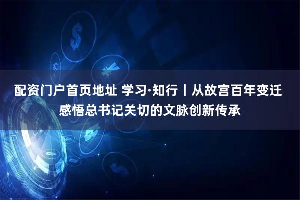 配资门户首页地址 学习·知行丨从故宫百年变迁 感悟总书记关切的文脉创新传承