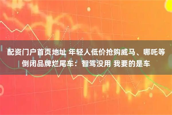 配资门户首页地址 年轻人低价抢购威马、哪吒等倒闭品牌烂尾车：智驾没用 我要的是车