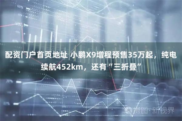 配资门户首页地址 小鹏X9增程预售35万起，纯电续航452km，还有“三折叠”