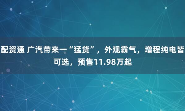 配资通 广汽带来一“猛货”,外观霸气,增程纯电皆可选,预售11.98万起