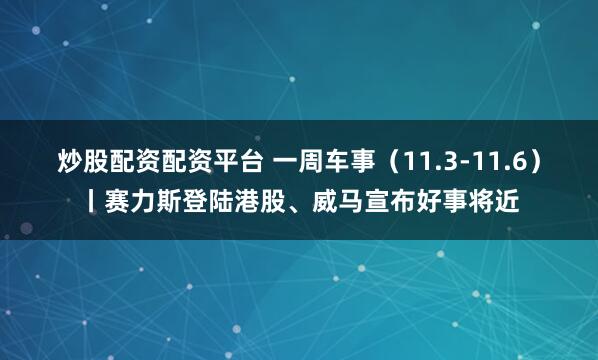 炒股配资配资平台 一周车事（11.3-11.6）丨赛力斯登陆港股、威马宣布好事将近