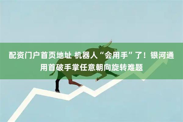 配资门户首页地址 机器人“会用手”了!银河通用首破手掌任意朝向旋转难题