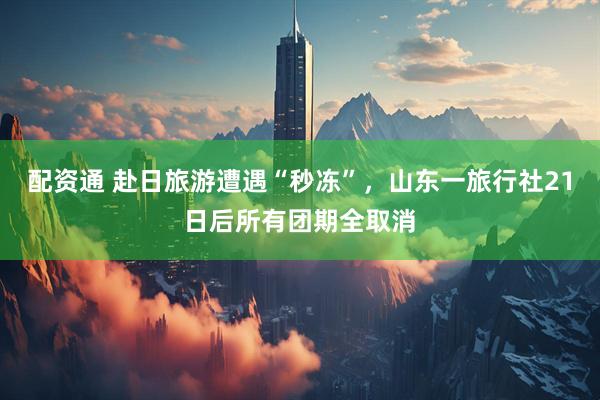 配资通 赴日旅游遭遇“秒冻”，山东一旅行社21日后所有团期全取消